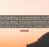 Multitasking is a persistent myth. Paying deep, focused attention to one task at a time is the correct way.