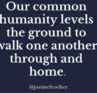 Our common humanity levels the ground to walk one another through and home.