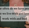how often do we have people that we live with and love or work with and lead